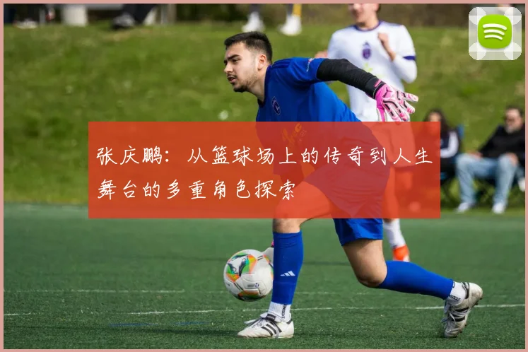张庆鹏：从篮球场上的传奇到人生舞台的多重角色探索