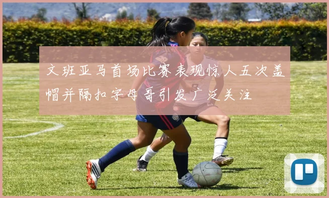 文班亚马首场比赛表现惊人五次盖帽并隔扣字母哥引发广泛关注